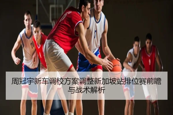 周冠宇新车调校方案调整新加坡站排位赛前瞻与战术解析