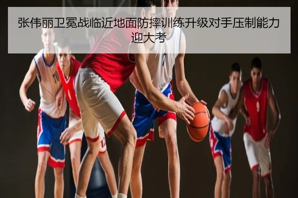 张伟丽卫冕战临近地面防摔训练升级对手压制能力迎大考